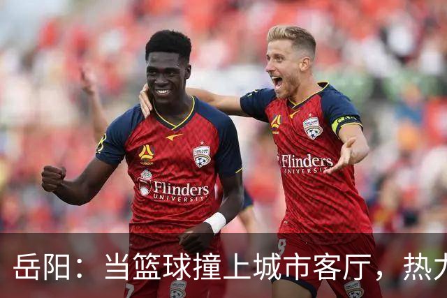岳阳：当篮球撞上城市客厅，热力四射！